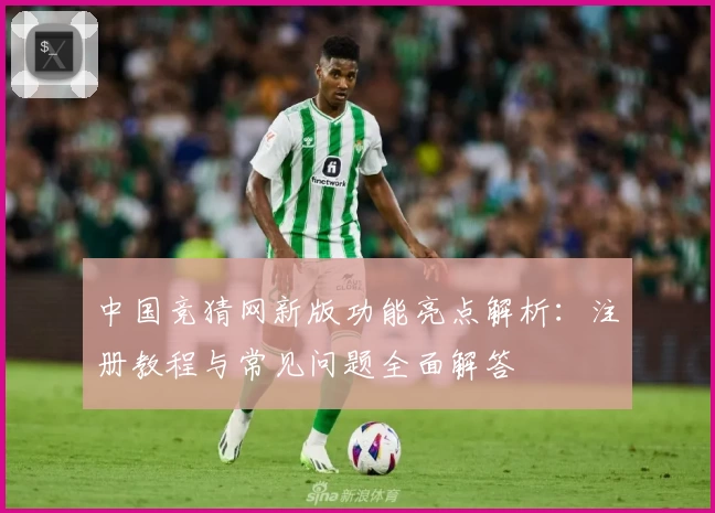 中国竞猜网新版功能亮点解析:注册教程与常见问题全面解答