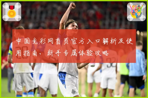 中国竞彩网首页官方入口解析及使用指南，新手专属体验攻略