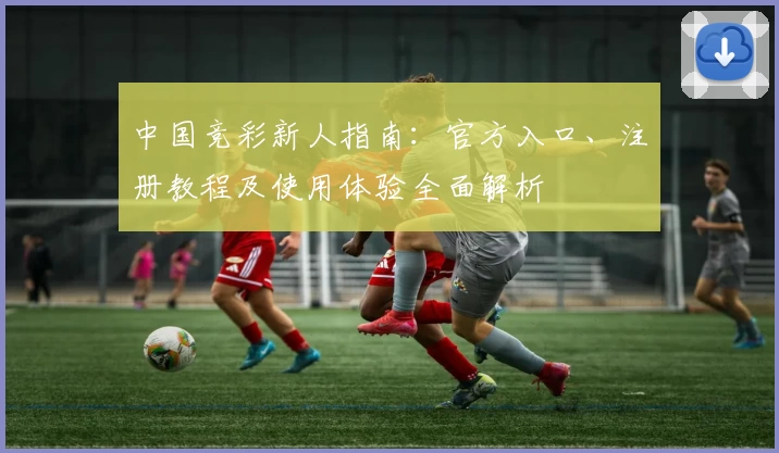 中国竞彩新人指南：官方入口、注册教程及使用体验全面解析