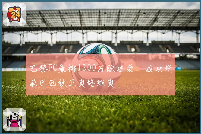 巴黎FC豪掷1200万欧逆袭!成功斩获巴西铁卫奥塔维奥