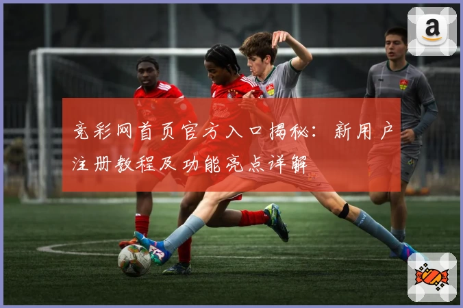 竞彩网首页官方入口揭秘：新用户注册教程及功能亮点详解