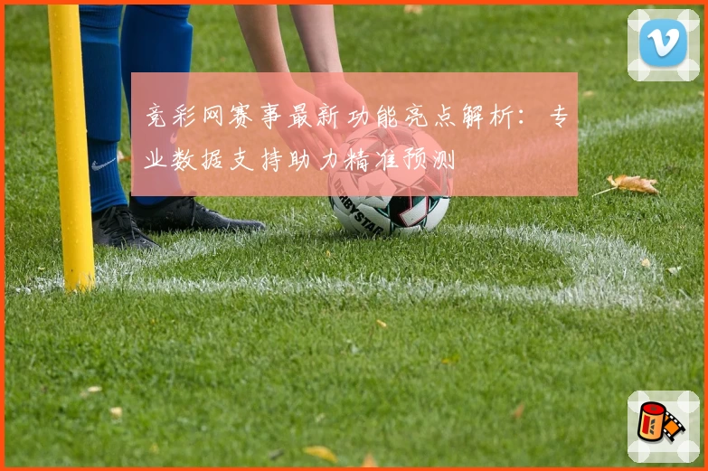 竞彩网赛事最新功能亮点解析:专业数据支持助力精准预测