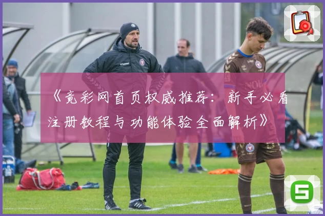 《竟彩网首页权威推荐:新手必看注册教程与功能体验全面解析》