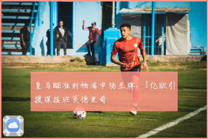 皇马瞄准利物浦中场王牌，1亿欧引援谋接班莫德里奇