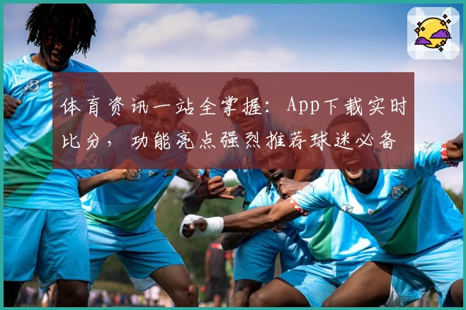 体育资讯一站全掌握:App下载实时比分,功能亮点强烈推荐球迷必备!