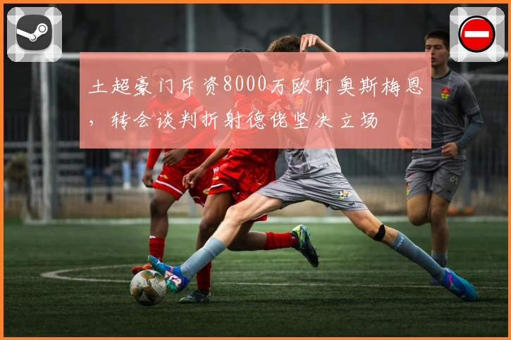 土超豪门斥资8000万欧盯奥斯梅恩，转会谈判折射德佬坚决立场