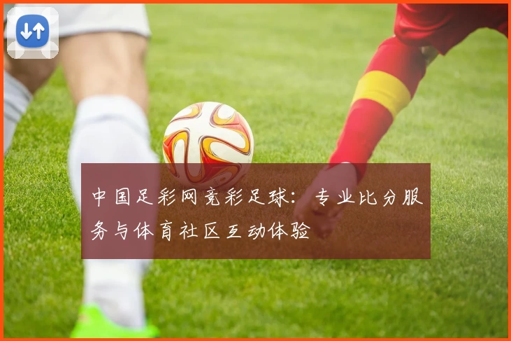 中国足彩网竞彩足球：专业比分服务与体育社区互动体验