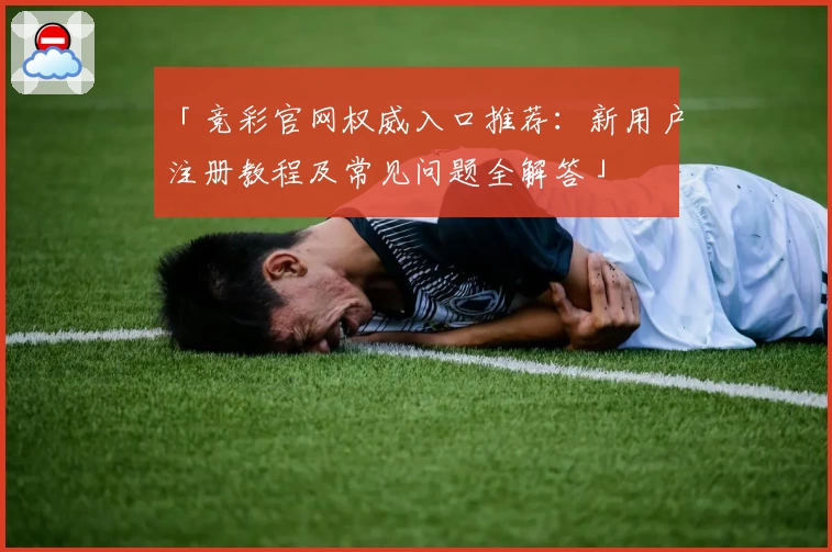 「竞彩官网权威入口推荐：新用户注册教程及常见问题全解答」