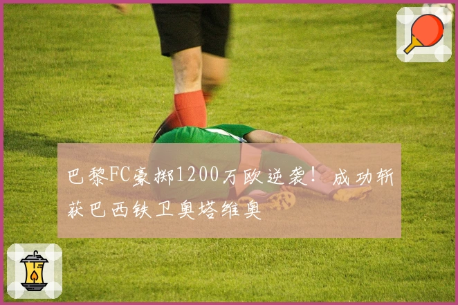 巴黎FC豪掷1200万欧逆袭!成功斩获巴西铁卫奥塔维奥