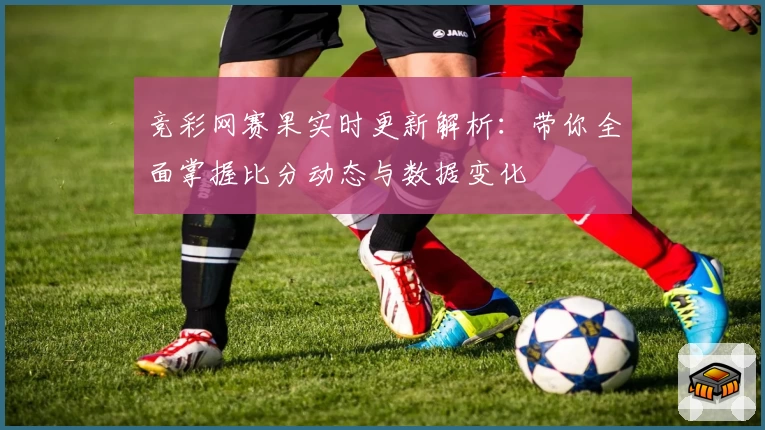 竞彩网赛果实时更新解析：带你全面掌握比分动态与数据变化