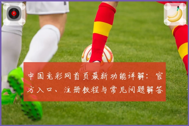 中国竞彩网首页最新功能详解：官方入口、注册教程与常见问题解答全攻略