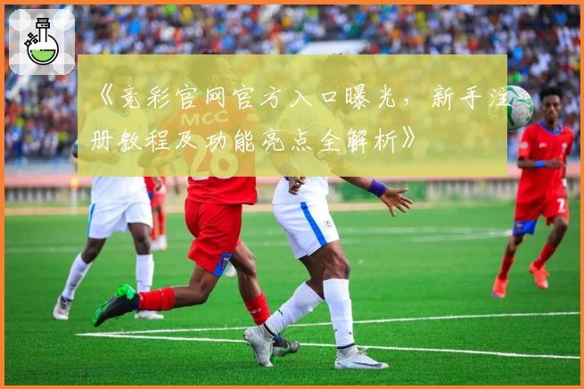 《竞彩官网官方入口曝光，新手注册教程及功能亮点全解析》