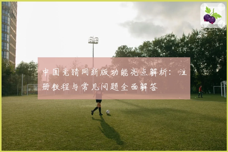 中国竞猜网新版功能亮点解析:注册教程与常见问题全面解答